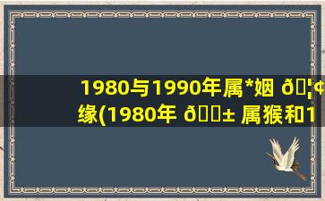 1980与1990年属*
姻 🦢 缘(1980年 🐱 属猴和1990年属*
合财吗)